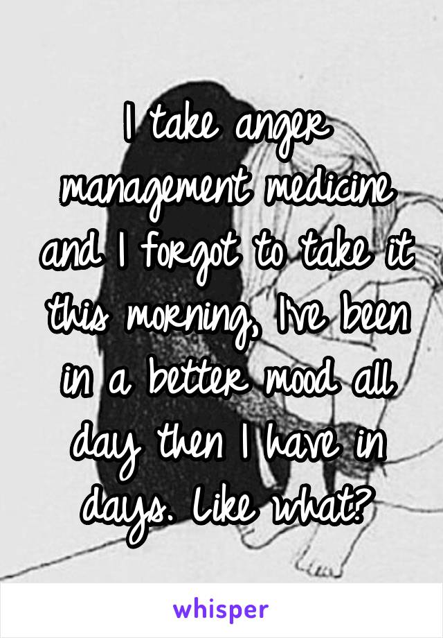 I take anger management medicine and I forgot to take it this morning, I've been in a better mood all day then I have in days. Like what?