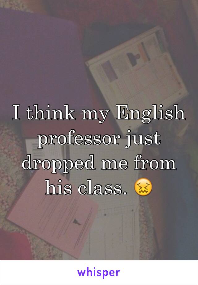 I think my English professor just dropped me from his class. 😖