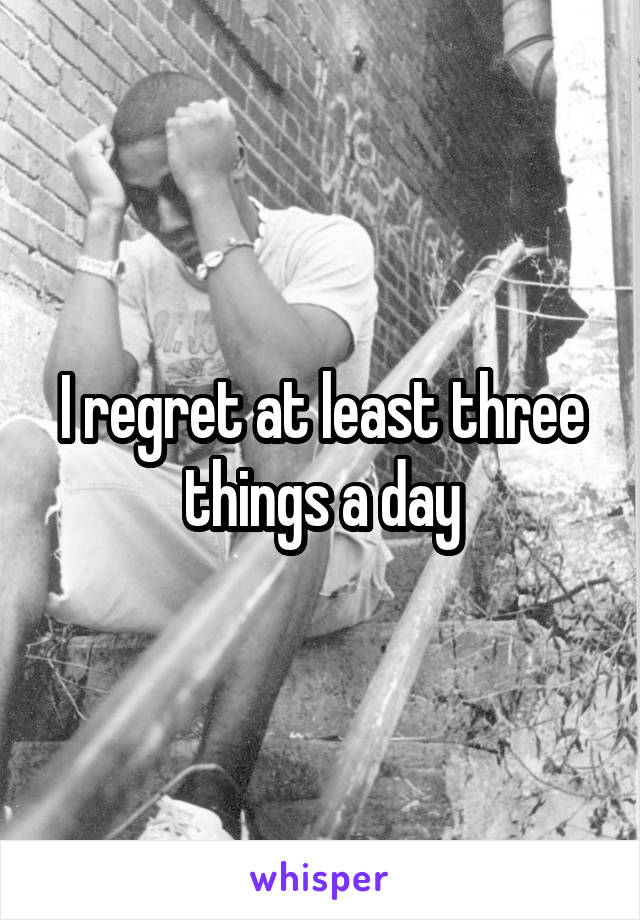 I regret at least three things a day