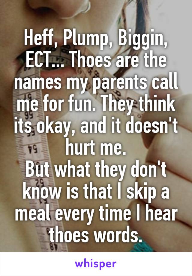 Heff, Plump, Biggin, ECT... Thoes are the names my parents call me for fun. They think its okay, and it doesn't hurt me.
But what they don't know is that I skip a meal every time I hear thoes words.