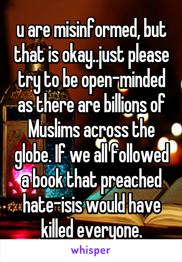 u are misinformed, but that is okay..just please try to be open-minded as there are billions of Muslims across the globe. If we all followed a book that preached hate-isis would have killed everyone.