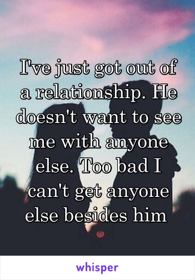 I've just got out of a relationship. He doesn't want to see me with anyone else. Too bad I can't get anyone else besides him 