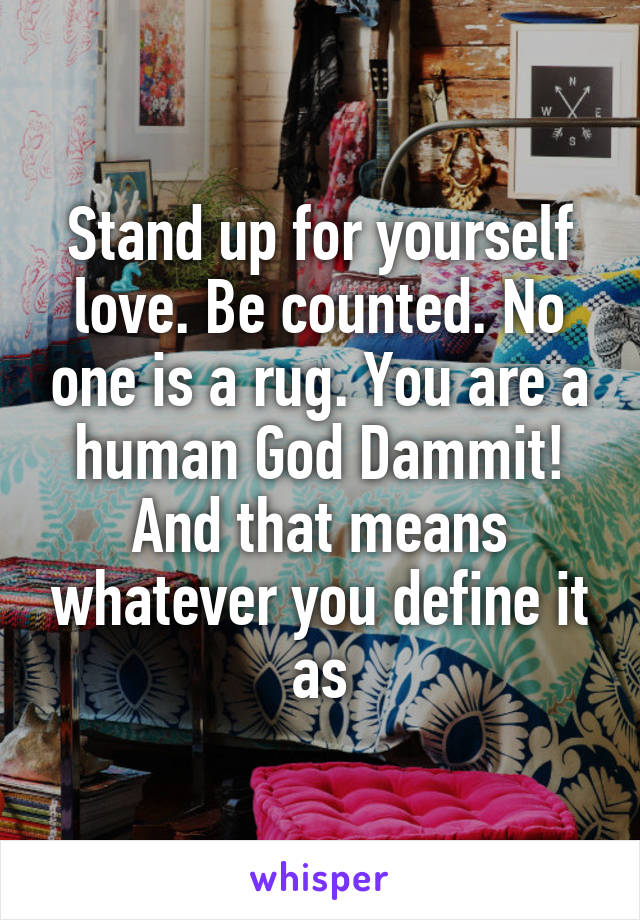 Stand up for yourself love. Be counted. No one is a rug. You are a human God Dammit! And that means whatever you define it as