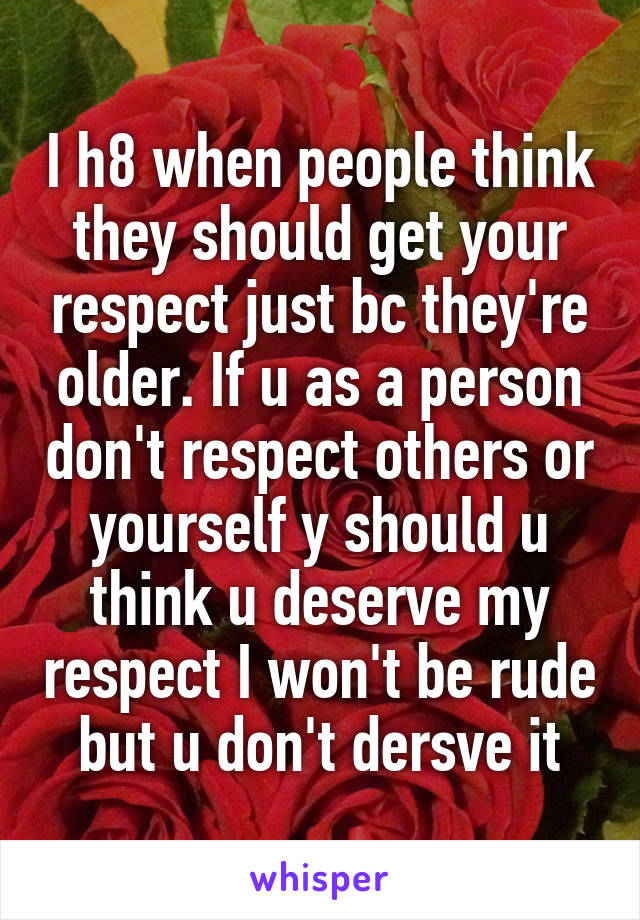 I h8 when people think they should get your respect just bc they're older. If u as a person don't respect others or yourself y should u think u deserve my respect I won't be rude but u don't dersve it