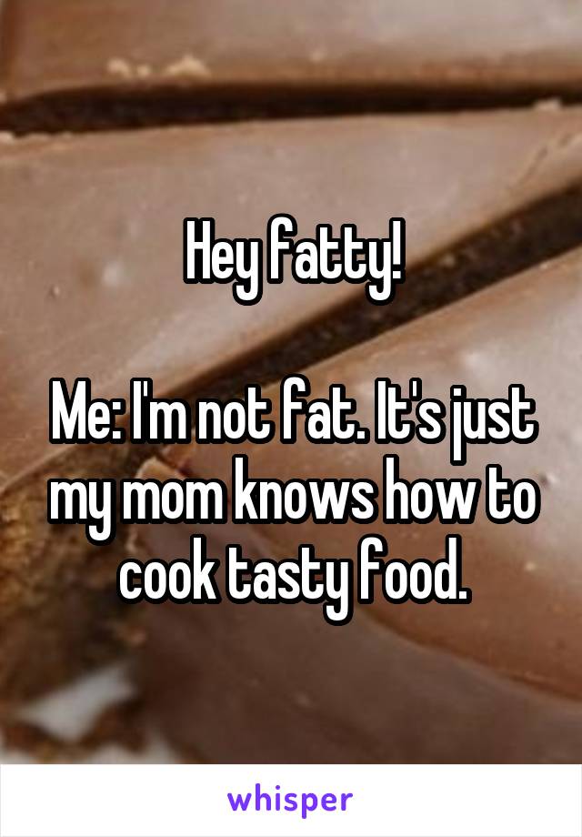 Hey fatty!

Me: I'm not fat. It's just my mom knows how to cook tasty food.