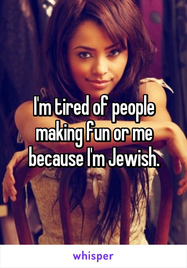 I'm tired of people making fun or me because I'm Jewish.