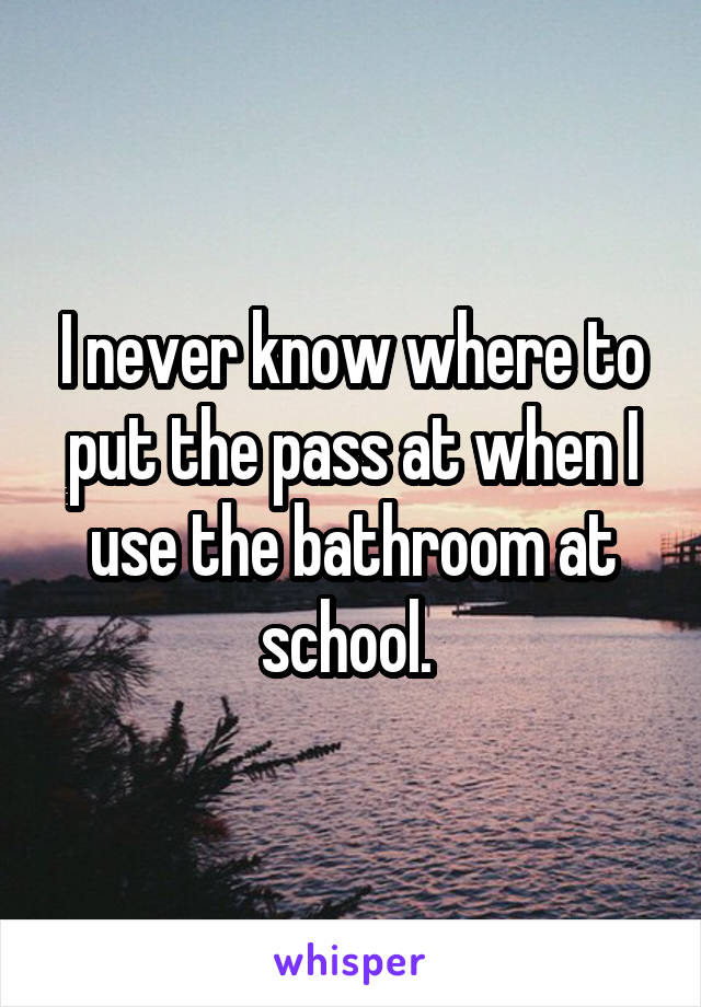 I never know where to put the pass at when I use the bathroom at school. 