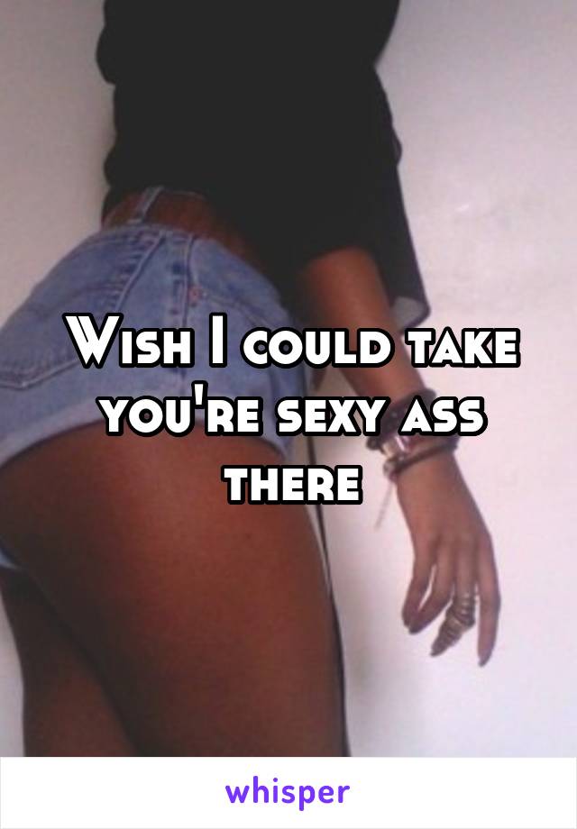 Wish I could take you're sexy ass there