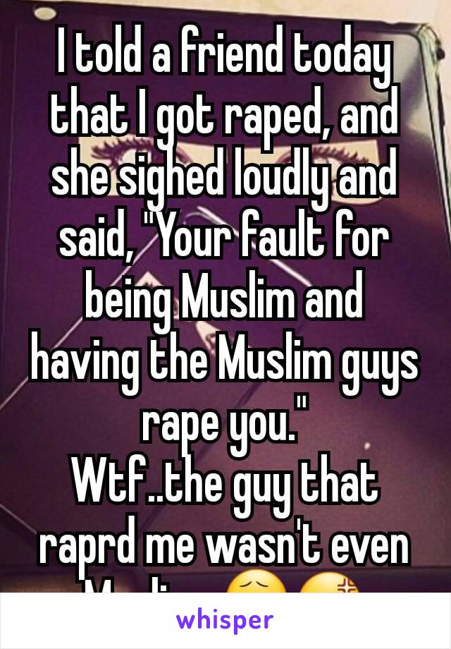 I told a friend today that I got raped, and she sighed loudly and said, "Your fault for being Muslim and having the Muslim guys rape you."
Wtf..the guy that raprd me wasn't even Muslim. 😧😡