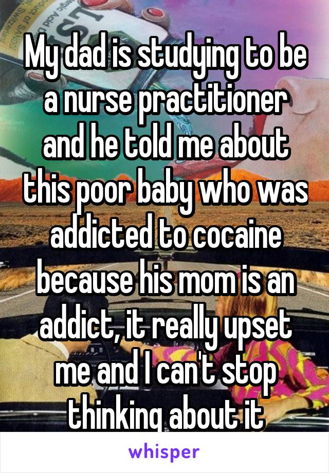 My dad is studying to be a nurse practitioner and he told me about this poor baby who was addicted to cocaine because his mom is an addict, it really upset me and I can't stop thinking about it