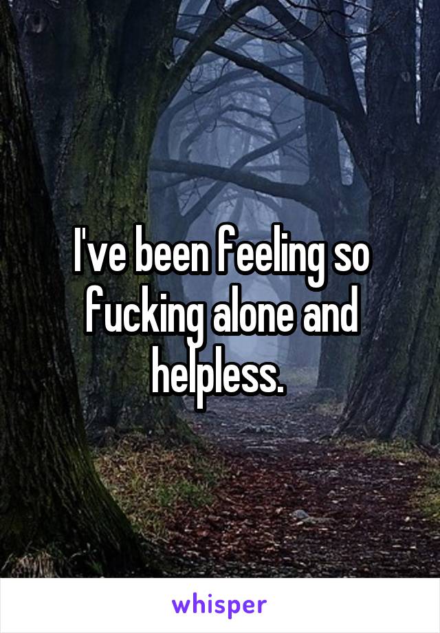 I've been feeling so fucking alone and helpless. 