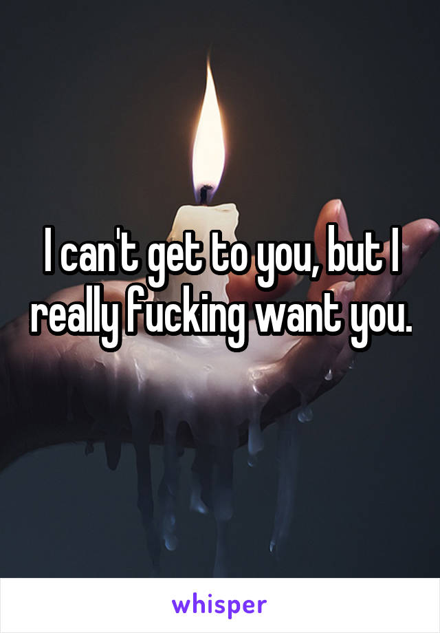 I can't get to you, but I really fucking want you.
