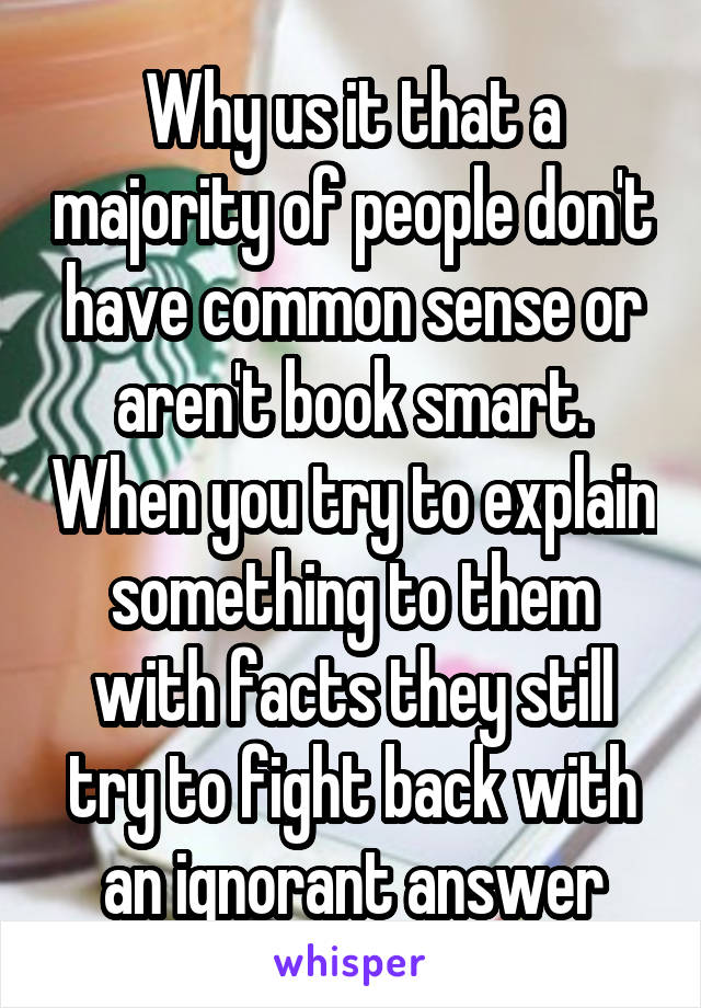 Why us it that a majority of people don't have common sense or aren't book smart. When you try to explain something to them with facts they still try to fight back with an ignorant answer