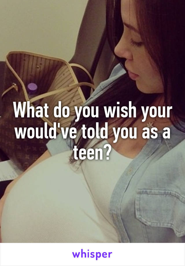 What do you wish your would've told you as a teen?