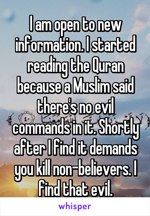 I am open to new information. I started reading the Quran because a Muslim said there's no evil commands in it. Shortly after I find it demands you kill non-believers. I find that evil.