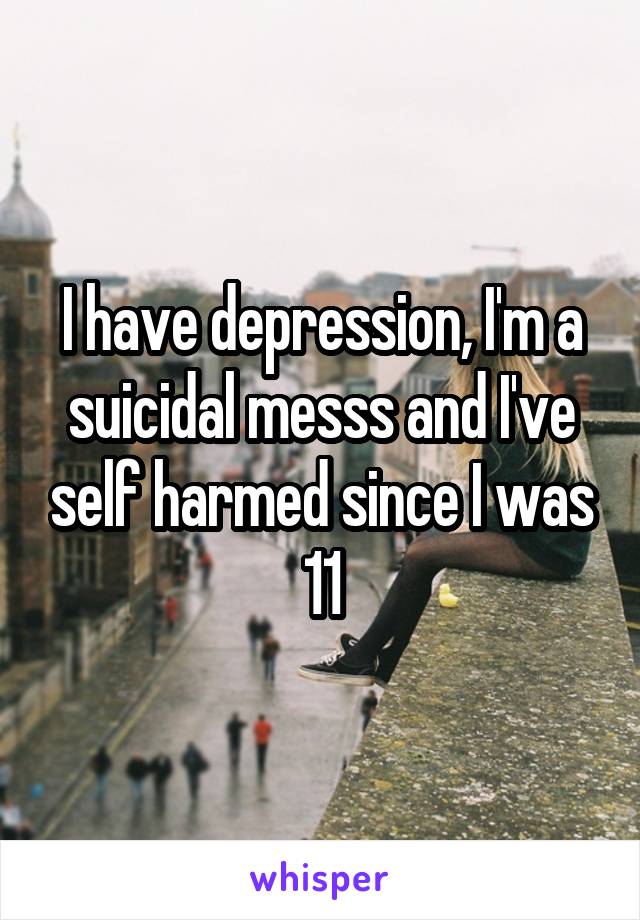 I have depression, I'm a suicidal messs and I've self harmed since I was 11