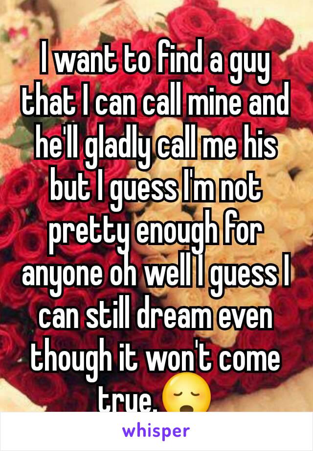 I want to find a guy that I can call mine and he'll gladly call me his but I guess I'm not pretty enough for anyone oh well I guess I can still dream even though it won't come true.😳