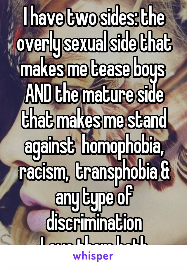 I have two sides: the overly sexual side that makes me tease boys 
AND the mature side that makes me stand against  homophobia, racism,  transphobia & any type of discrimination
Love them both