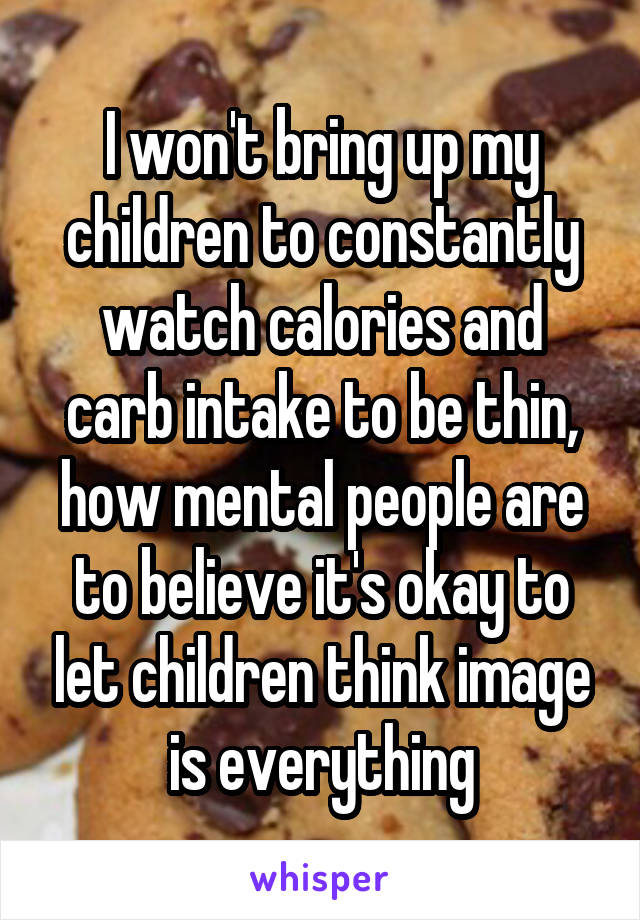 I won't bring up my children to constantly watch calories and carb intake to be thin, how mental people are to believe it's okay to let children think image is everything