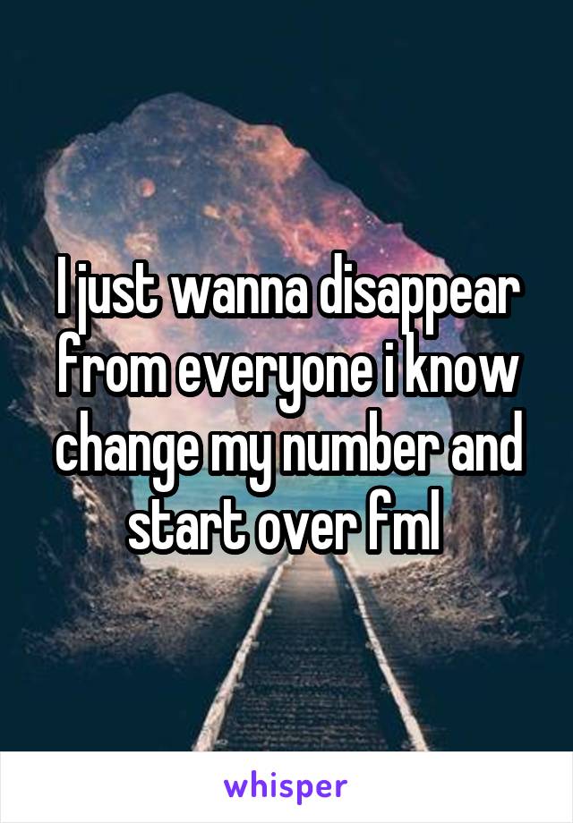 I just wanna disappear from everyone i know change my number and start over fml 