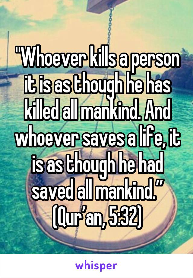 "Whoever kills a person it is as though he has killed all mankind. And whoever saves a life, it is as though he had saved all mankind.” (Qur’an, 5:32)
