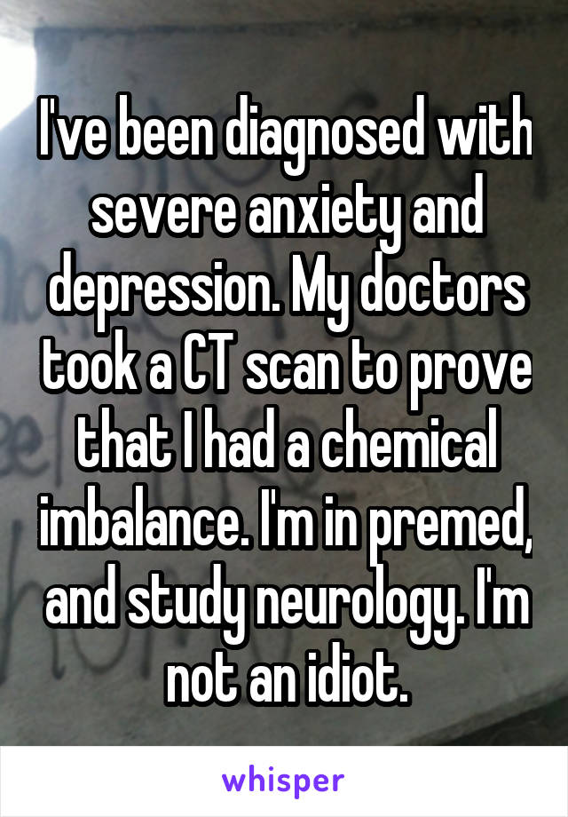 I've been diagnosed with severe anxiety and depression. My doctors took a CT scan to prove that I had a chemical imbalance. I'm in premed, and study neurology. I'm not an idiot.