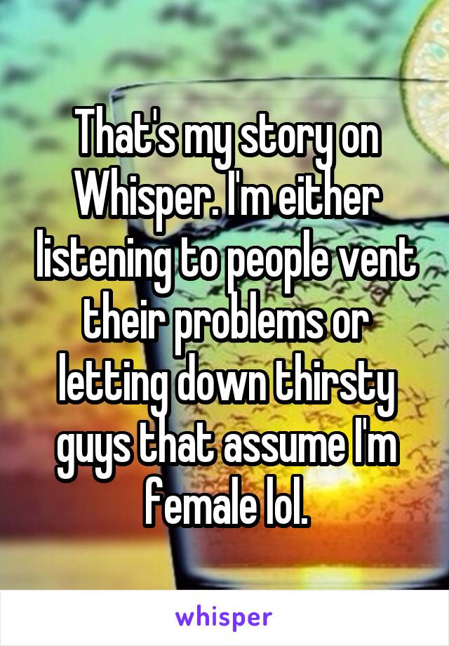 That's my story on Whisper. I'm either listening to people vent their problems or letting down thirsty guys that assume I'm female lol.