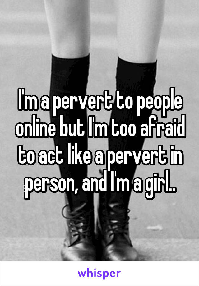 I'm a pervert to people online but I'm too afraid to act like a pervert in person, and I'm a girl..