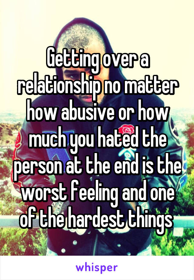 Getting over a relationship no matter how abusive or how much you hated the person at the end is the worst feeling and one of the hardest things 