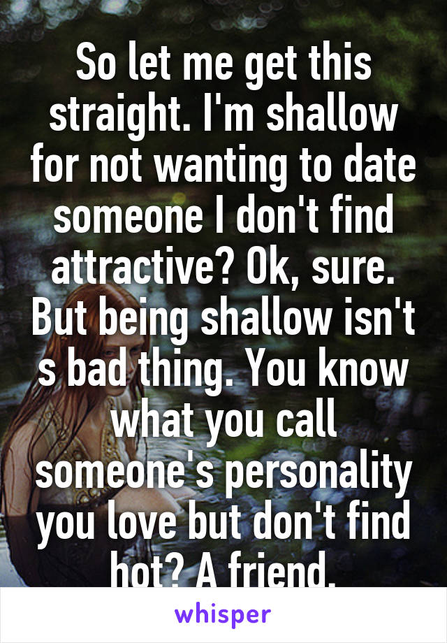 So let me get this straight. I'm shallow for not wanting to date someone I don't find attractive? Ok, sure. But being shallow isn't s bad thing. You know what you call someone's personality you love but don't find hot? A friend.