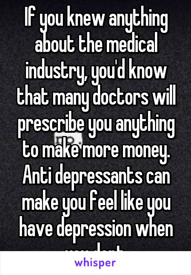 If you knew anything about the medical industry, you'd know that many doctors will prescribe you anything to make more money. Anti depressants can make you feel like you have depression when you dont.