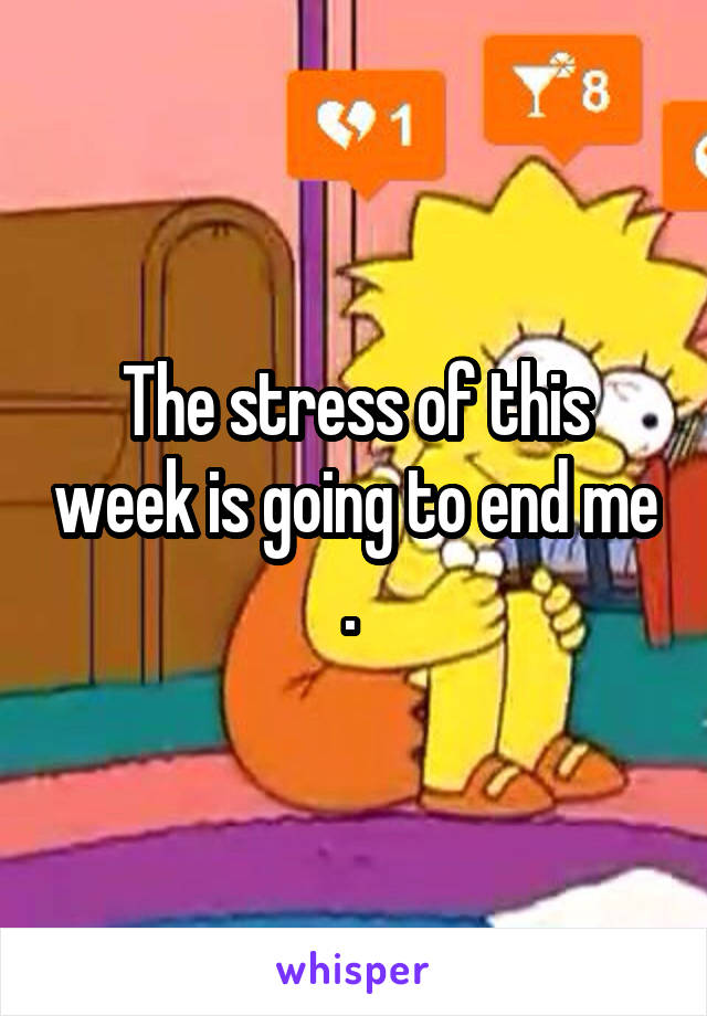 The stress of this week is going to end me . 