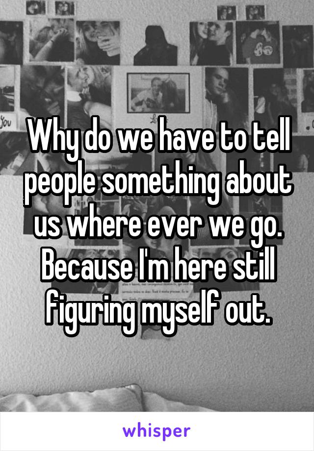 Why do we have to tell people something about us where ever we go. Because I'm here still figuring myself out.