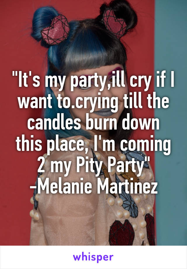 "It's my party,ill cry if I want to.crying till the candles burn down this place, I'm coming 2 my Pity Party"
-Melanie Martinez