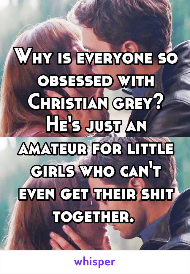 Why is everyone so obsessed with Christian grey? He's just an amateur for little girls who can't even get their shit together. 