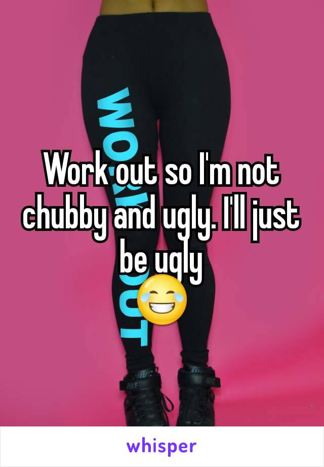 Work out so I'm not chubby and ugly. I'll just be ugly
😂