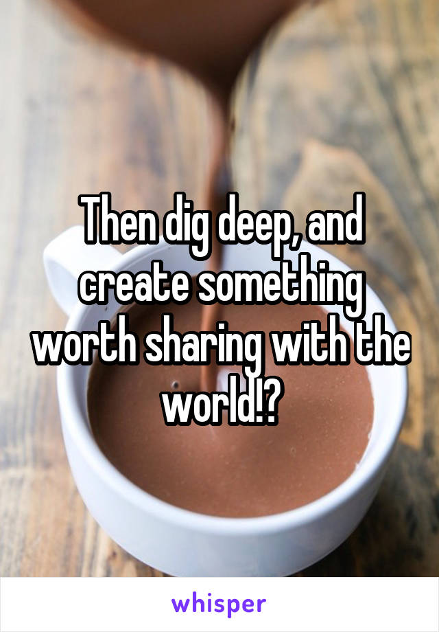 Then dig deep, and create something worth sharing with the world!?