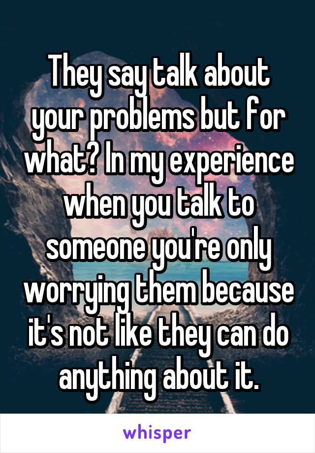 They say talk about your problems but for what? In my experience when you talk to someone you're only worrying them because it's not like they can do anything about it.