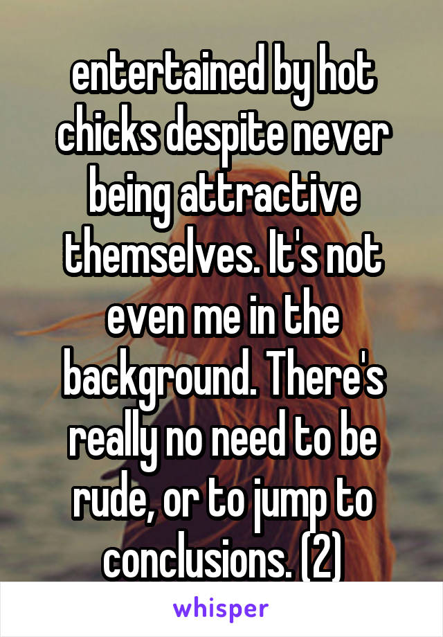 entertained by hot chicks despite never being attractive themselves. It's not even me in the background. There's really no need to be rude, or to jump to conclusions. (2)