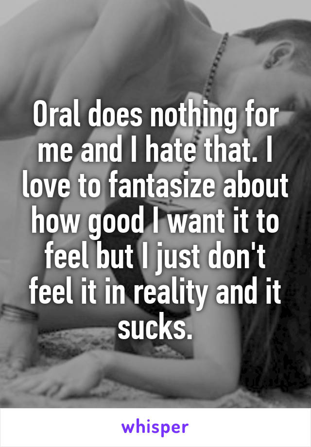 Oral does nothing for me and I hate that. I love to fantasize about how good I want it to feel but I just don't feel it in reality and it sucks.