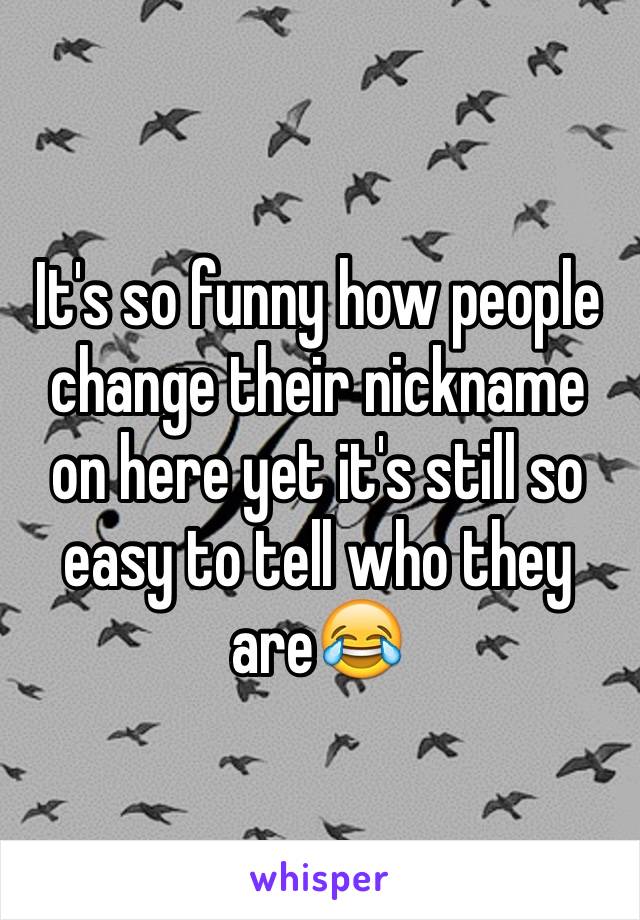 It's so funny how people change their nickname on here yet it's still so easy to tell who they are😂