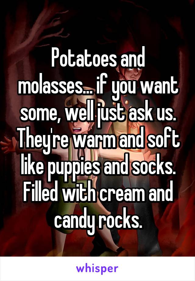 Potatoes and molasses... if you want some, well just ask us. They're warm and soft like puppies and socks. Filled with cream and candy rocks.