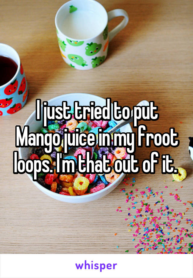 I just tried to put Mango juice in my froot loops. I'm that out of it. 