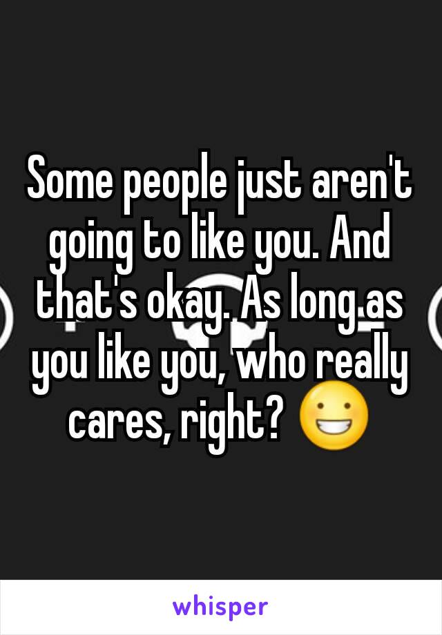 Some people just aren't going to like you. And that's okay. As long as you like you, who really cares, right? 😀