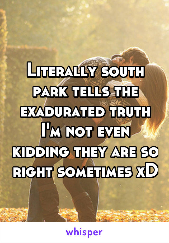 Literally south park tells the exadurated truth I'm not even kidding they are so right sometimes xD