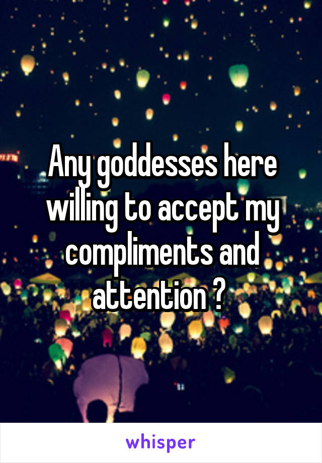 Any goddesses here willing to accept my compliments and attention ? 