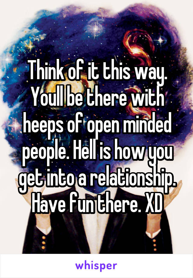 Think of it this way. Youll be there with heeps of open minded people. Hell is how you get into a relationship. Have fun there. XD
