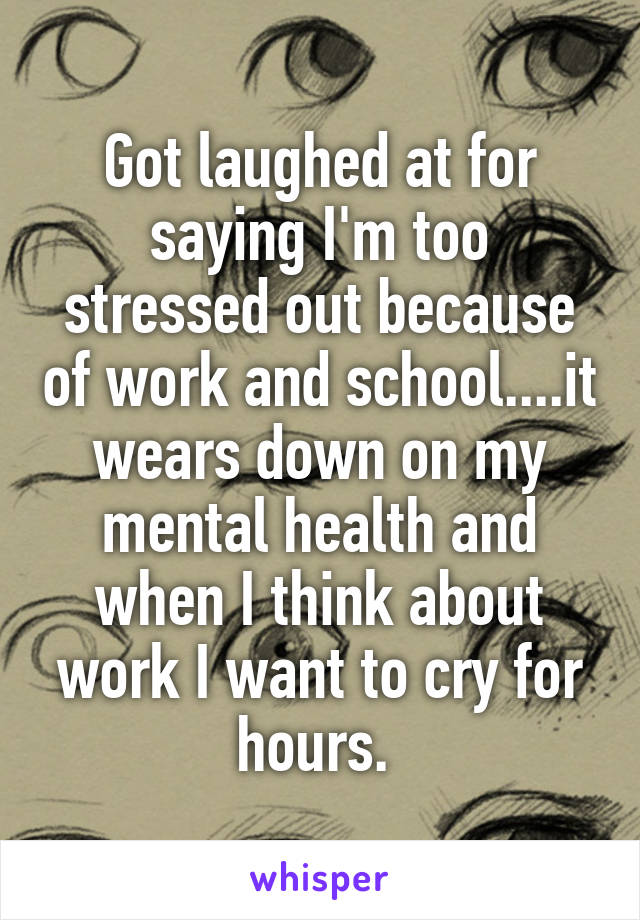 Got laughed at for saying I'm too stressed out because of work and school....it wears down on my mental health and when I think about work I want to cry for hours. 