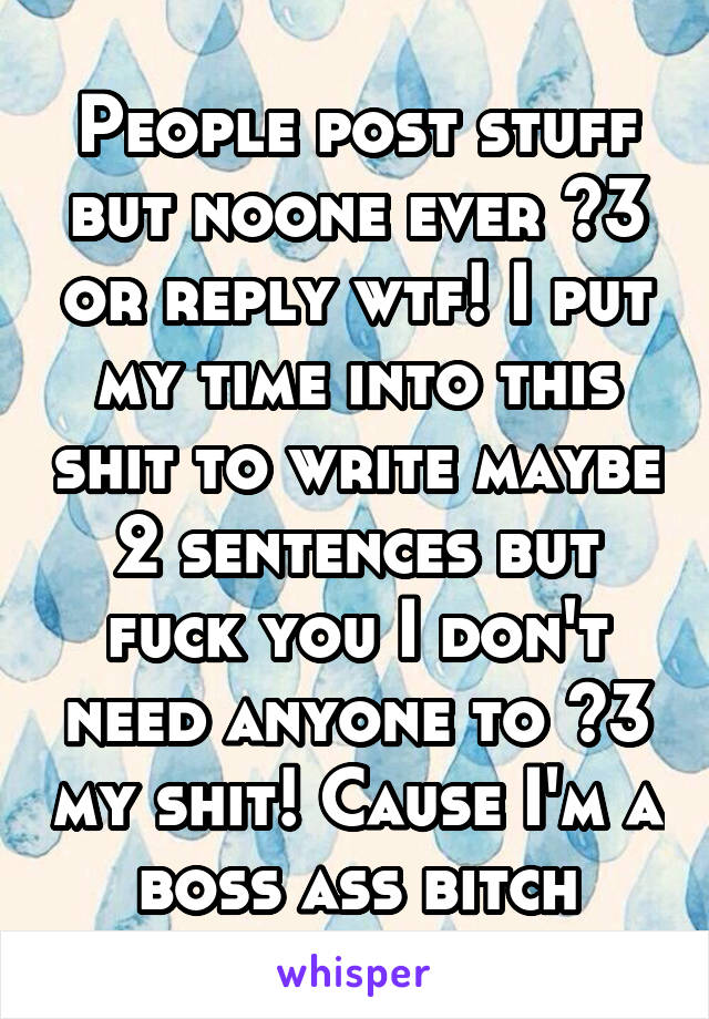 People post stuff but noone ever <3 or reply wtf! I put my time into this shit to write maybe 2 sentences but fuck you I don't need anyone to <3 my shit! Cause I'm a boss ass bitch