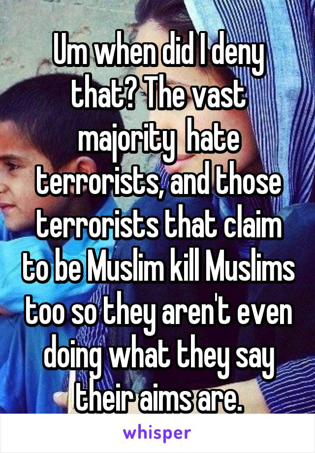 Um when did I deny that? The vast majority  hate terrorists, and those terrorists that claim to be Muslim kill Muslims too so they aren't even doing what they say their aims are.